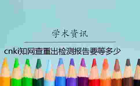 cnki學(xué)術(shù)查重出檢測報告要等多少時間