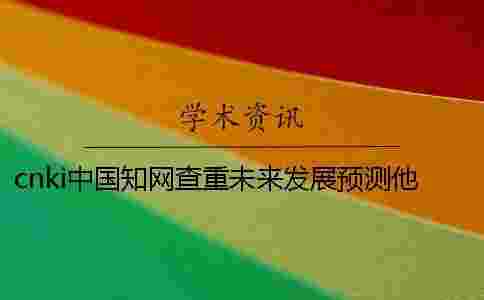 cnki中國(guó)學(xué)術(shù)查重未來(lái)發(fā)展預(yù)測(cè)他值得選擇嗎 cnki中國(guó)學(xué)術(shù)查重未來(lái)發(fā)展預(yù)測(cè)他值得選擇嗎